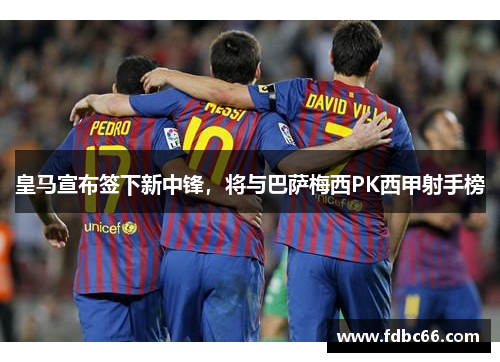 皇马宣布签下新中锋，将与巴萨梅西PK西甲射手榜